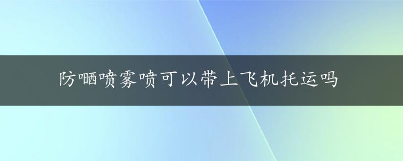 防嗮喷雾喷可以带上飞机托运吗