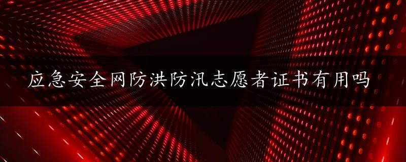 应急安全网防洪防汛志愿者证书有用吗