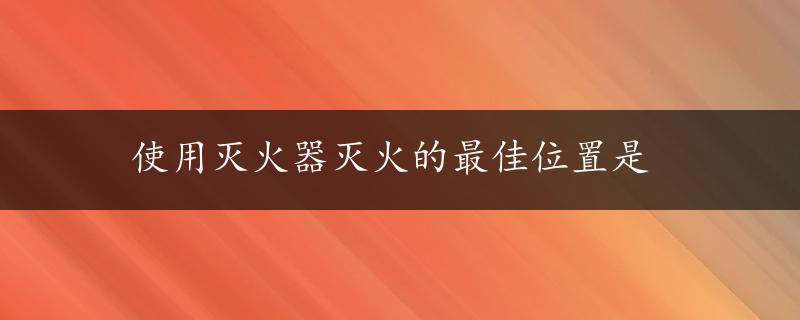 使用灭火器灭火的最佳位置是