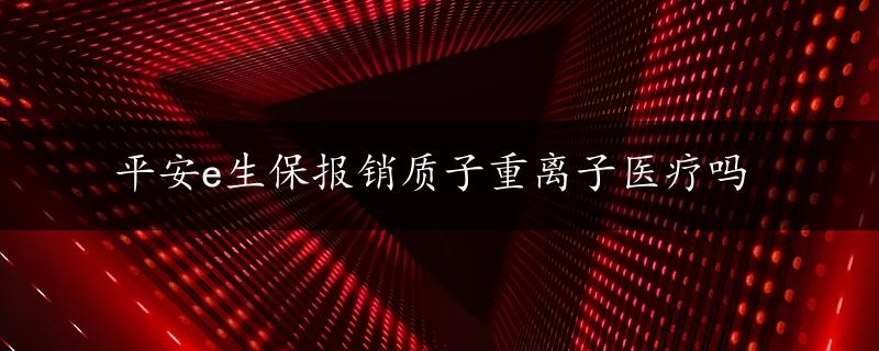 平安e生保报销质子重离子医疗吗