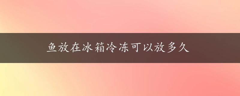 鱼放在冰箱冷冻可以放多久