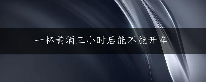 一杯黄酒三小时后能不能开车