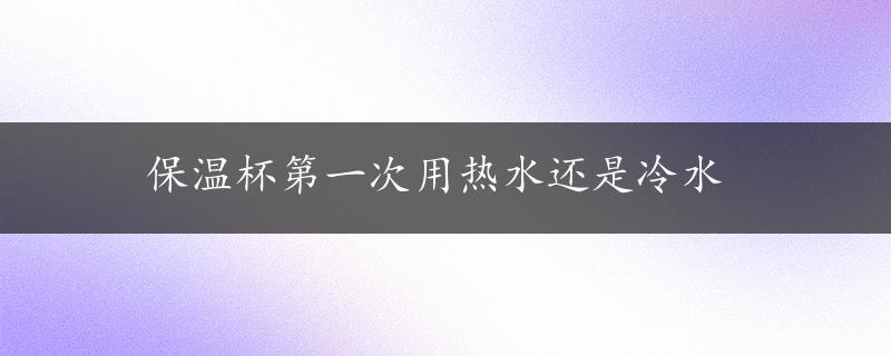 保温杯第一次用热水还是冷水