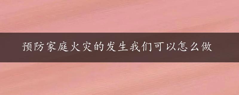 预防家庭火灾的发生我们可以怎么做