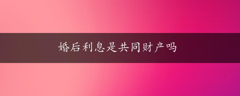 婚后利息是共同财产吗