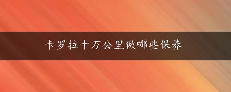 卡罗拉十万公里做哪些保养