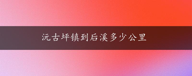 沅古坪镇到后溪多少公里