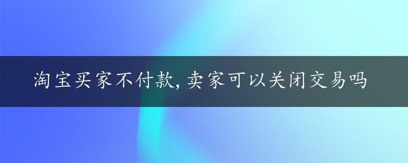 淘宝买家不付款,卖家可以关闭交易吗