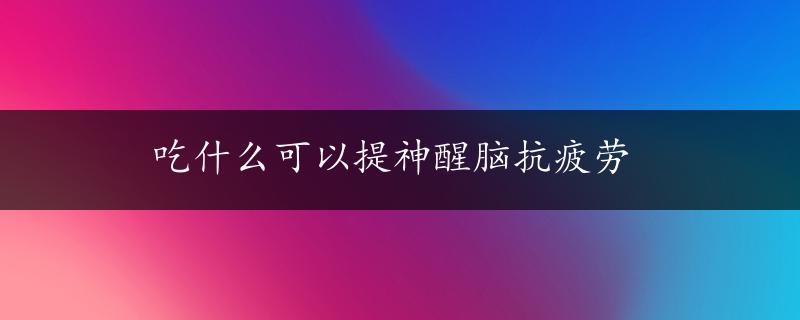 吃什么可以提神醒脑抗疲劳