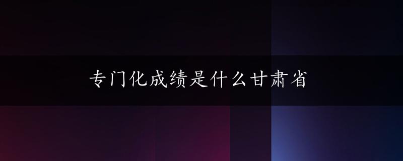 专门化成绩是什么甘肃省