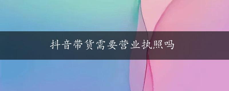 抖音带货需要营业执照吗