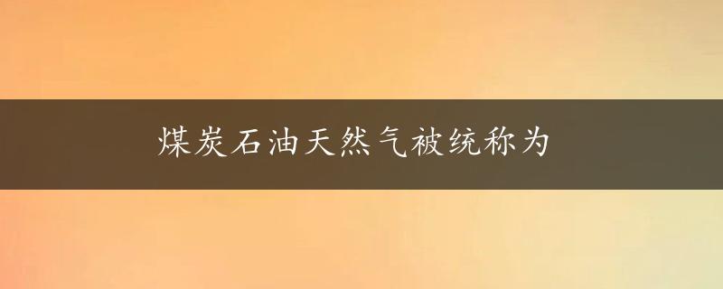 煤炭石油天然气被统称为