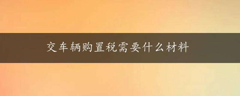 交车辆购置税需要什么材料