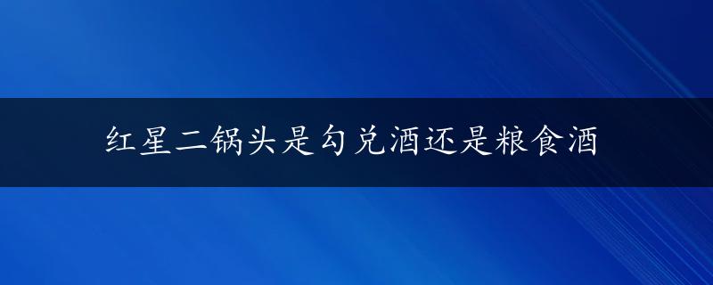 红星二锅头是勾兑酒还是粮食酒