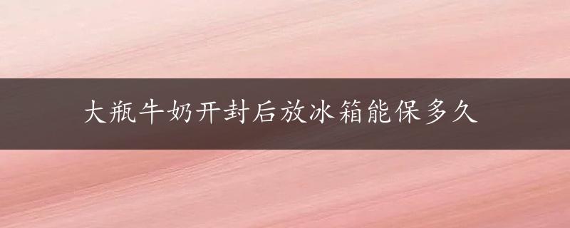 大瓶牛奶开封后放冰箱能保多久