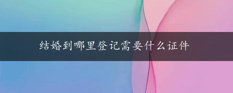 结婚到哪里登记需要什么证件