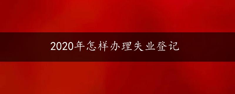 2020年怎样办理失业登记