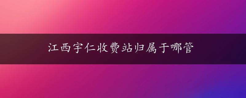 江西宇仁收费站归属于哪管