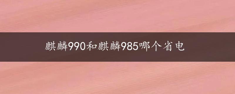 麒麟990和麒麟985哪个省电