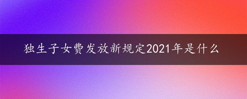 独生子女费发放新规定2021年是什么