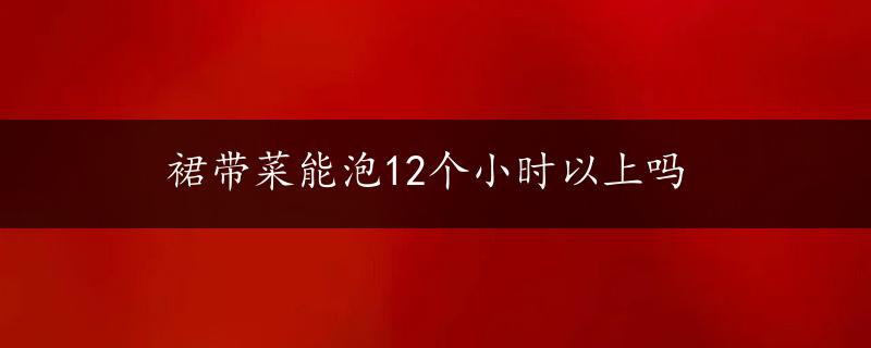 裙带菜能泡12个小时以上吗