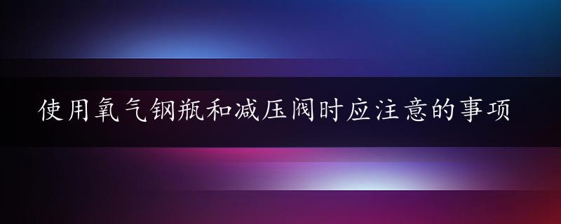 使用氧气钢瓶和减压阀时应注意的事项