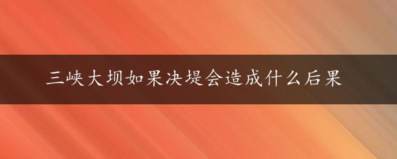 三峡大坝如果决堤会造成什么后果