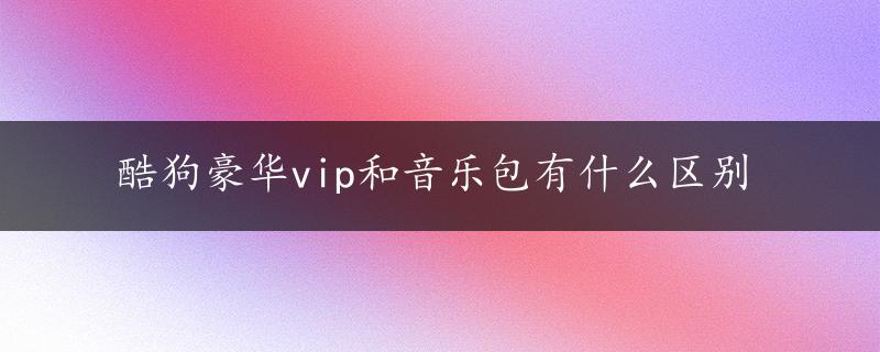 酷狗豪华vip和音乐包有什么区别