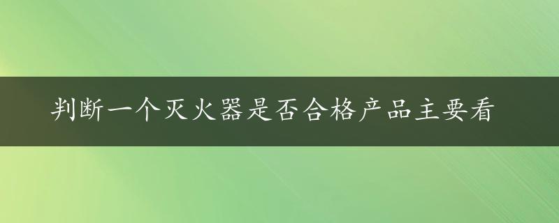 判断一个灭火器是否合格产品主要看