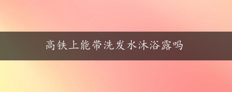 高铁上能带洗发水沐浴露吗