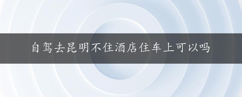 自驾去昆明不住酒店住车上可以吗