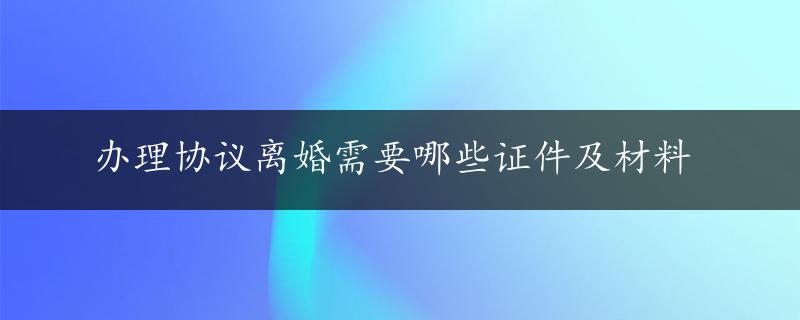 办理协议离婚需要哪些证件及材料