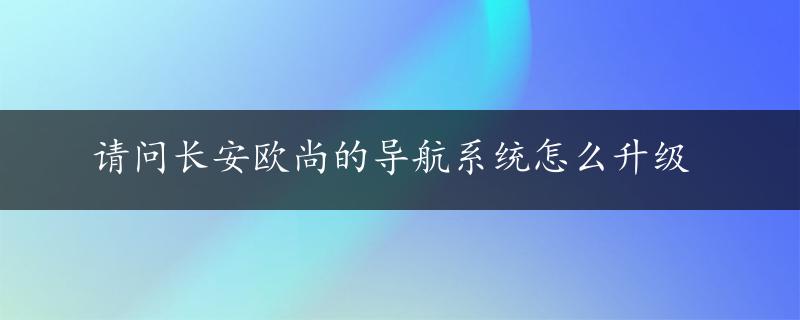 请问长安欧尚的导航系统怎么升级