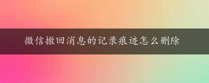 微信撤回消息的记录痕迹怎么删除