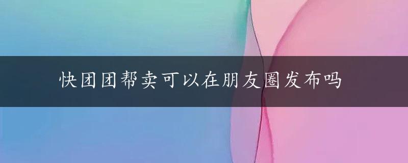 快团团帮卖可以在朋友圈发布吗