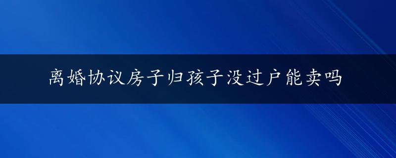 离婚协议房子归孩子没过户能卖吗