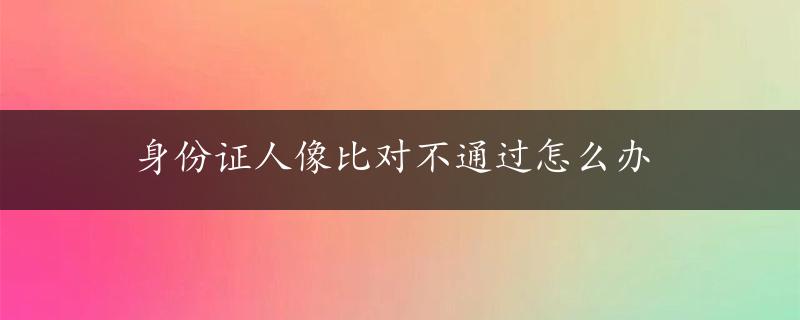 身份证人像比对不通过怎么办