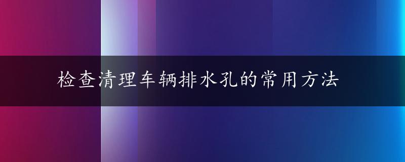 检查清理车辆排水孔的常用方法