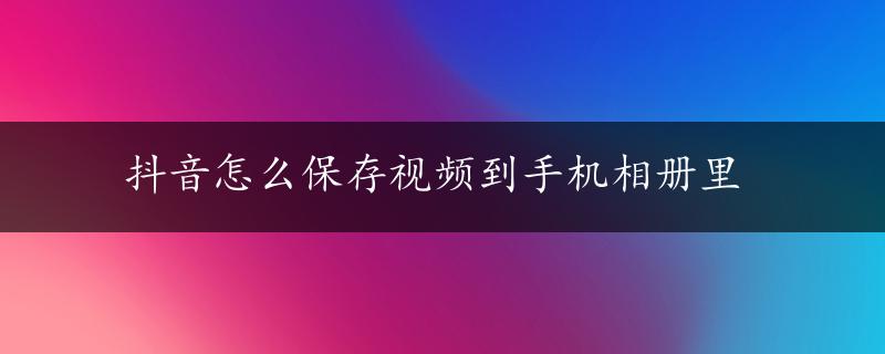 抖音怎么保存视频到手机相册里