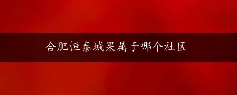 合肥恒泰城果属于哪个社区