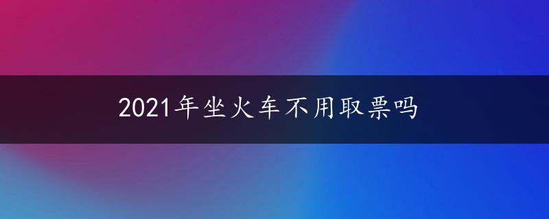 2021年坐火车不用取票吗