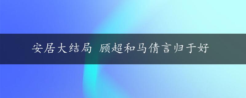 安居大结局 顾超和马倩言归于好