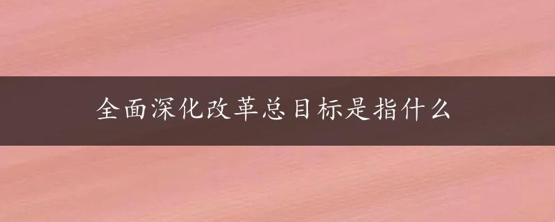 全面深化改革总目标是指什么