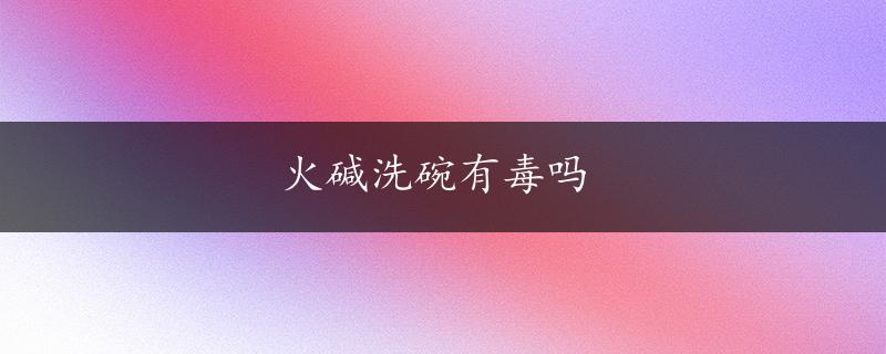 火碱洗碗有毒吗