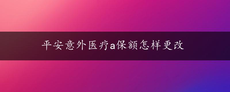 平安意外医疗a保额怎样更改