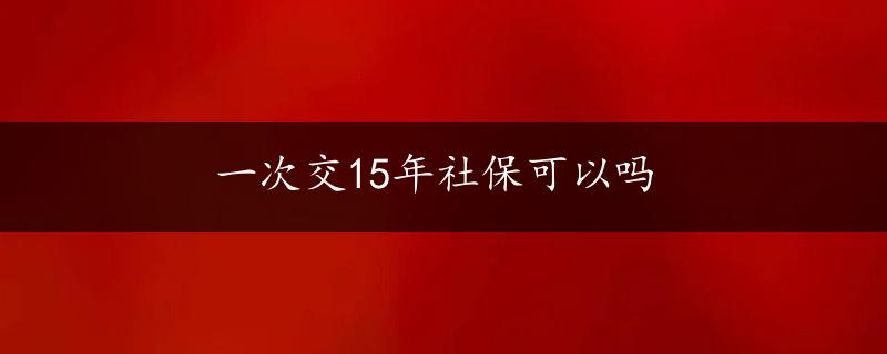 一次交15年社保可以吗