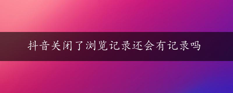 抖音关闭了浏览记录还会有记录吗