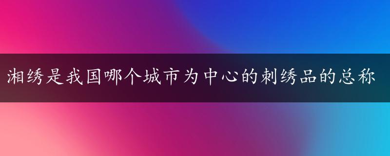 湘绣是我国哪个城市为中心的刺绣品的总称