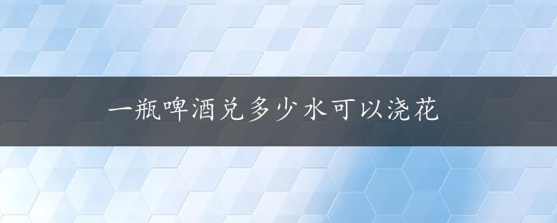 一瓶啤酒兑多少水可以浇花