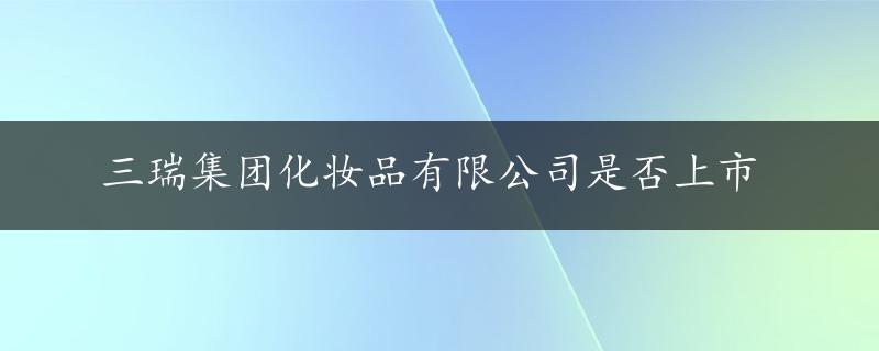 三瑞集团化妆品有限公司是否上市